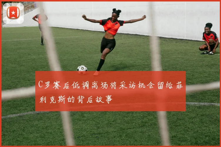 C罗赛后低调离场将采访机会留给菲利克斯的背后故事