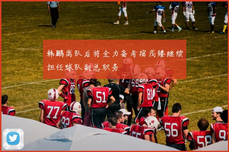 韩鹏离队后将全力备考宿茂臻继续担任球队副总职务