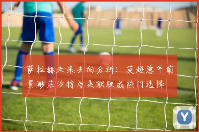 萨拉赫未来去向分析：英超意甲前景渺茫沙特与美职联成热门选择