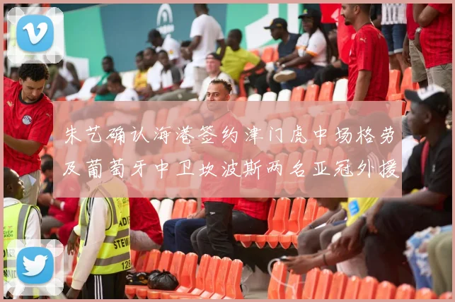 朱艺确认海港签约津门虎中场格劳及葡萄牙中卫坎波斯两名亚冠外援