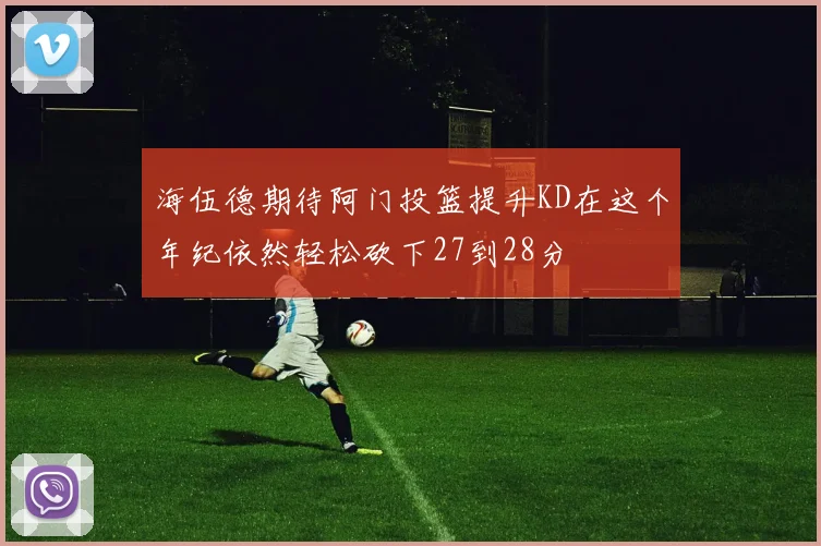 海伍德期待阿门投篮提升KD在这个年纪依然轻松砍下27到28分