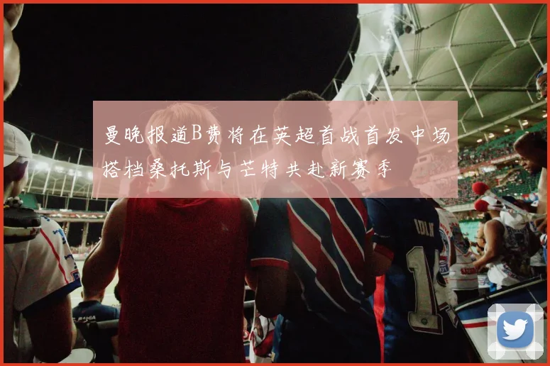 曼晚报道B费将在英超首战首发中场搭档桑托斯与芒特共赴新赛季