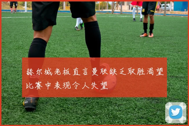 赫尔城老板直言曼联缺乏取胜渴望比赛中表现令人失望