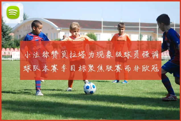 小法称赞莫拉塔为现象级球员强调球队本赛季目标聚焦联赛而非欧冠