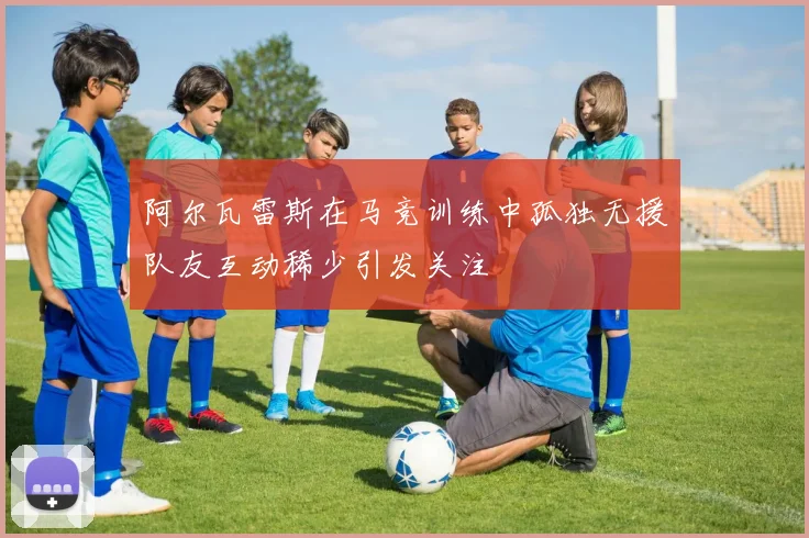 阿尔瓦雷斯在马竞训练中孤独无援队友互动稀少引发关注